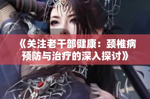 《关注老干部健康：颈椎病预防与治疗的深入探讨》