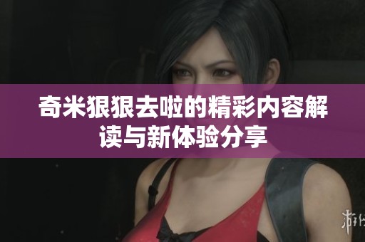 奇米狠狠去啦的精彩内容解读与新体验分享