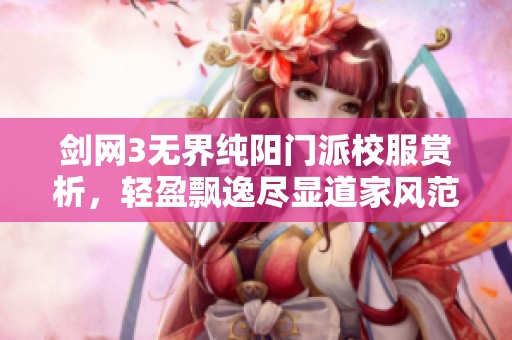 剑网3无界纯阳门派校服赏析，轻盈飘逸尽显道家风范与独特魅力