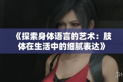 《探索身体语言的艺术：肢体在生活中的细腻表达》
