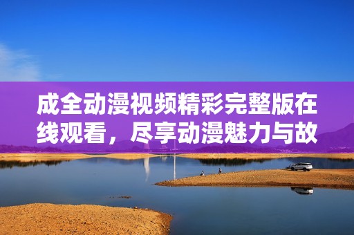 成全动漫视频精彩完整版在线观看，尽享动漫魅力与故事