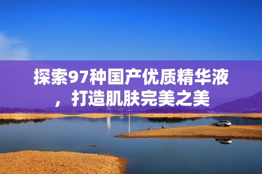 探索97种国产优质精华液，打造肌肤完美之美