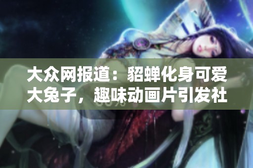 大众网报道：貂蝉化身可爱大兔子，趣味动画片引发社会广泛关注与讨论