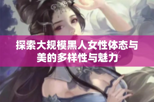 探索大规模黑人女性体态与美的多样性与魅力