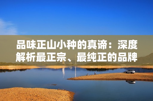 品味正山小种的真谛：深度解析最正宗、最纯正的品牌之争与口味挑战