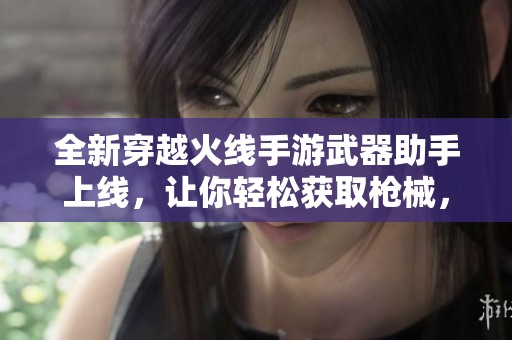 全新穿越火线手游武器助手上线，让你轻松获取枪械，尽享游戏畅快体验