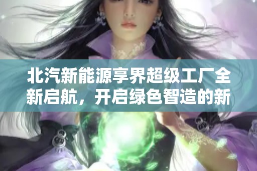 北汽新能源享界超级工厂全新启航，开启绿色智造的新传奇之旅