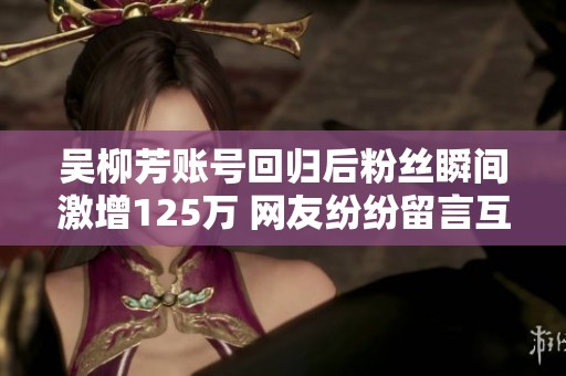 吴柳芳账号回归后粉丝瞬间激增125万 网友纷纷留言互动热情高涨