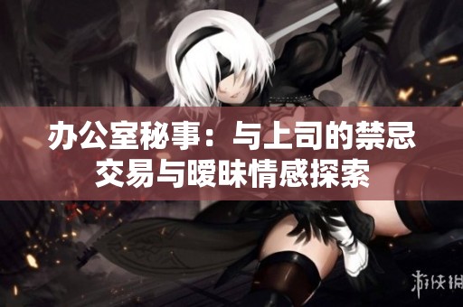办公室秘事：与上司的禁忌交易与暧昧情感探索