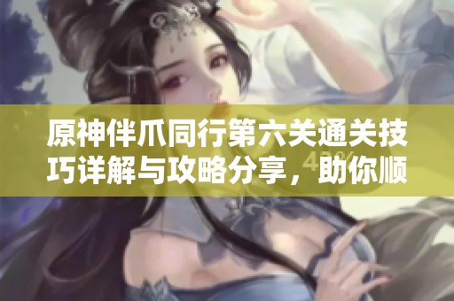 原神伴爪同行第六关通关技巧详解与攻略分享，助你顺利挑战成功