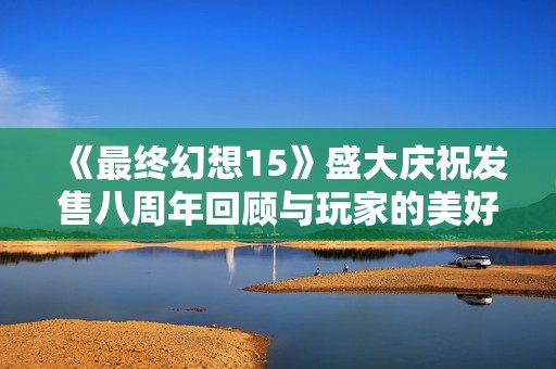 《最终幻想15》盛大庆祝发售八周年回顾与玩家的美好记忆分享