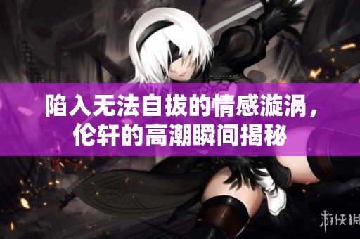 陷入无法自拔的情感漩涡，伦轩的高潮瞬间揭秘