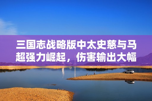 三国志战略版中太史慈与马超强力崛起，伤害输出大幅提升引发热议
