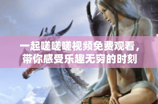 一起嗟嗟嗟视频免费观看，带你感受乐趣无穷的时刻