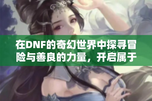 在DNF的奇幻世界中探寻冒险与善良的力量，开启属于你的英雄之旅