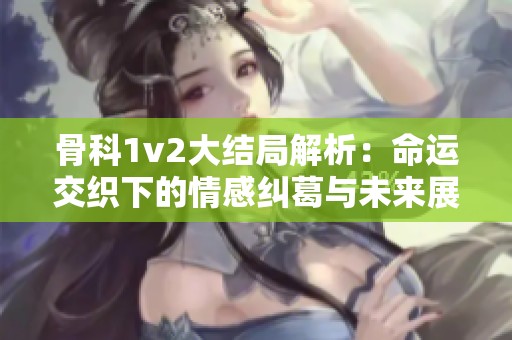 骨科1v2大结局解析：命运交织下的情感纠葛与未来展望