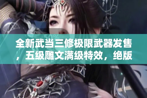 全新武当三修极限武器发售，五级雕文满级特效，绝版断桥限量抢购中