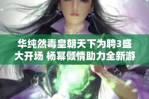 华纯然毒皇朝天下为聘3盛大开场 杨幂倾情助力全新游戏体验揭秘