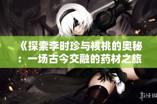 《探索李时珍与核桃的奥秘：一场古今交融的药材之旅》
