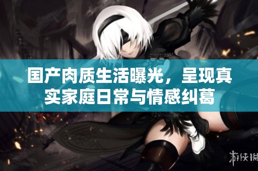 国产肉质生活曝光，呈现真实家庭日常与情感纠葛