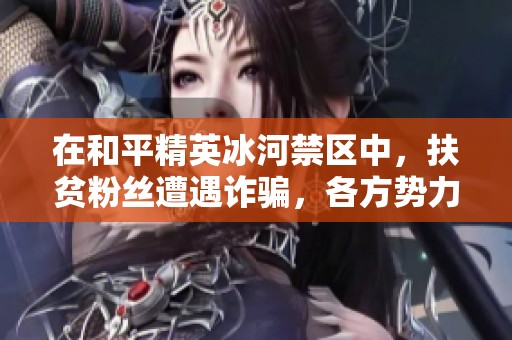 在和平精英冰河禁区中，扶贫粉丝遭遇诈骗，各方势力暗流涌动的背后真相究竟如何