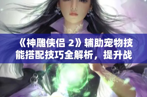 《神雕侠侣 2》辅助宠物技能搭配技巧全解析，提升战斗力的必备指南