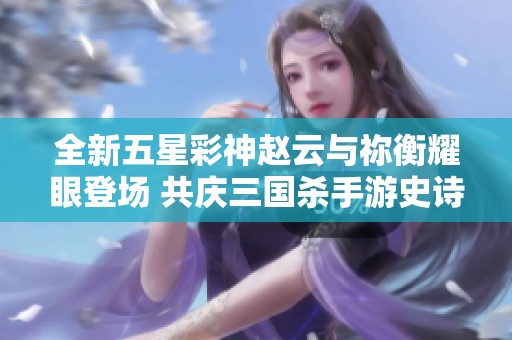全新五星彩神赵云与祢衡耀眼登场 共庆三国杀手游史诗级武将盛宴
