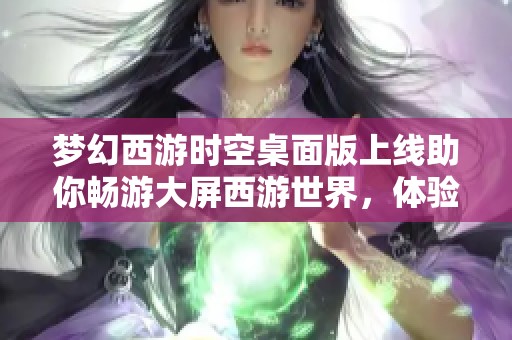 梦幻西游时空桌面版上线助你畅游大屏西游世界，体验全新游戏乐趣与精彩玩法
