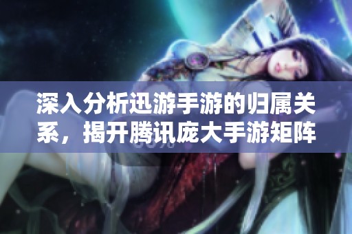 深入分析迅游手游的归属关系，揭开腾讯庞大手游矩阵的神秘面纱