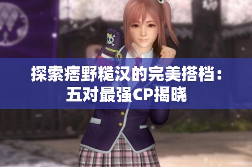 探索痞野糙汉的完美搭档：五对最强CP揭晓
