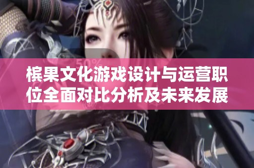 槟果文化游戏设计与运营职位全面对比分析及未来发展趋势探讨