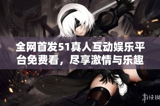 全网首发51真人互动娱乐平台免费看，尽享激情与乐趣
