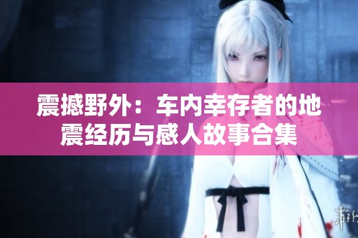 震撼野外：车内幸存者的地震经历与感人故事合集