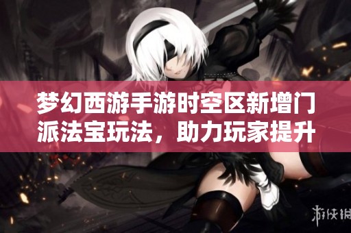 梦幻西游手游时空区新增门派法宝玩法，助力玩家提升战斗实力全新体验