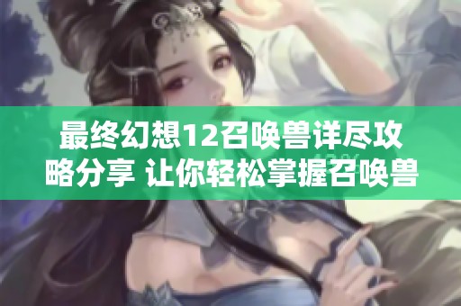 最终幻想12召唤兽详尽攻略分享 让你轻松掌握召唤兽的使用技巧与获取方法