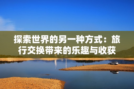 探索世界的另一种方式：旅行交换带来的乐趣与收获