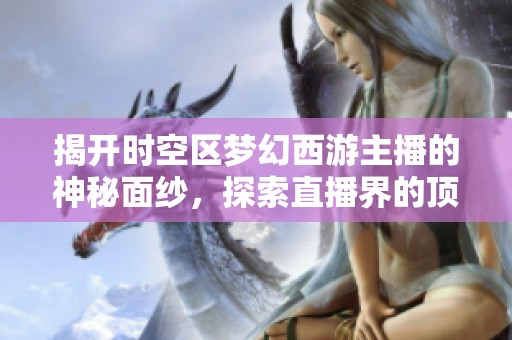 揭开时空区梦幻西游主播的神秘面纱，探索直播界的顶尖高手们