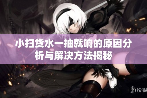 小扫货水一抽就响的原因分析与解决方法揭秘