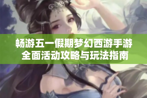 畅游五一假期梦幻西游手游 全面活动攻略与玩法指南助你畅玩不停