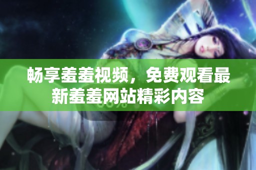 畅享羞羞视频，免费观看最新羞羞网站精彩内容