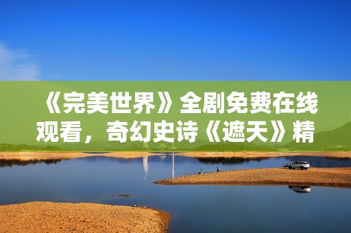 《完美世界》全剧免费在线观看，奇幻史诗《遮天》精彩重温！