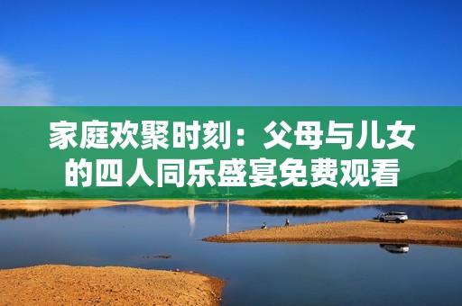 家庭欢聚时刻：父母与儿女的四人同乐盛宴免费观看