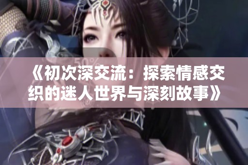 《初次深交流：探索情感交织的迷人世界与深刻故事》