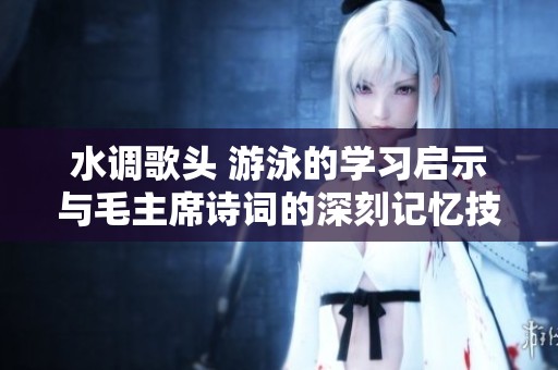 水调歌头 游泳的学习启示与毛主席诗词的深刻记忆技巧探讨