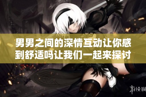 男男之间的深情互动让你感到舒适吗让我们一起来探讨