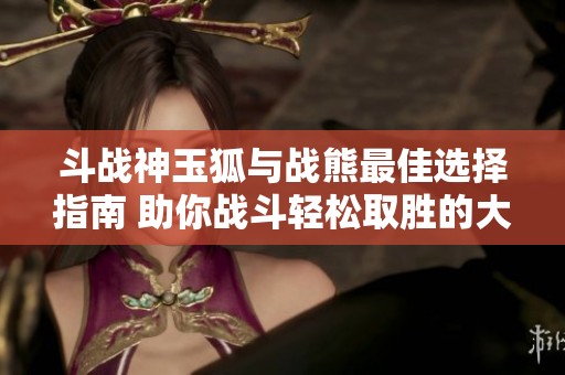 斗战神玉狐与战熊最佳选择指南 助你战斗轻松取胜的大揭秘