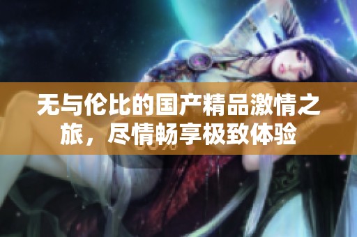 无与伦比的国产精品激情之旅，尽情畅享极致体验