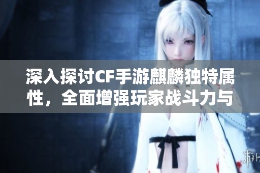 深入探讨CF手游麒麟独特属性，全面增强玩家战斗力与武器性能解析