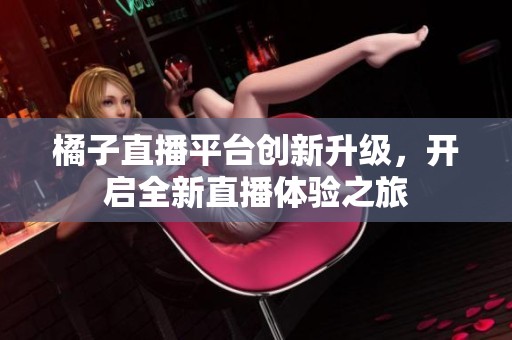 橘子直播平台创新升级，开启全新直播体验之旅