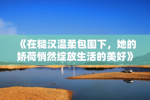 《在糙汉温柔包围下，她的娇荷悄然绽放生活的美好》